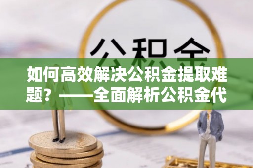 潮阳如何高效解决公积金提取难题？——全面解析公积金代办提取咨询