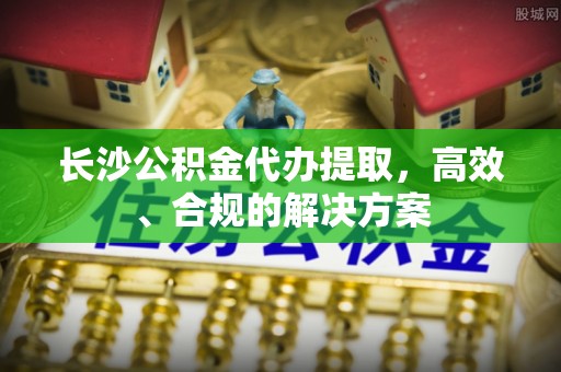 潮阳长沙公积金代办提取，高效、合规的解决方案