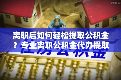 潮阳离职后如何轻松提取公积金？专业离职公积金代办提取服务指南