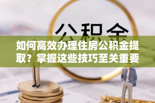潮阳如何高效办理住房公积金提取？掌握这些技巧至关重要