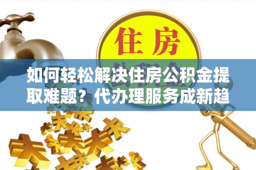 潮阳如何轻松解决住房公积金提取难题？代办理服务成新趋势