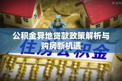 潮阳公积金异地贷款政策解析与购房新机遇