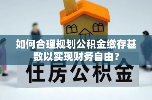 潮阳如何合理规划公积金缴存基数以实现财务自由？
