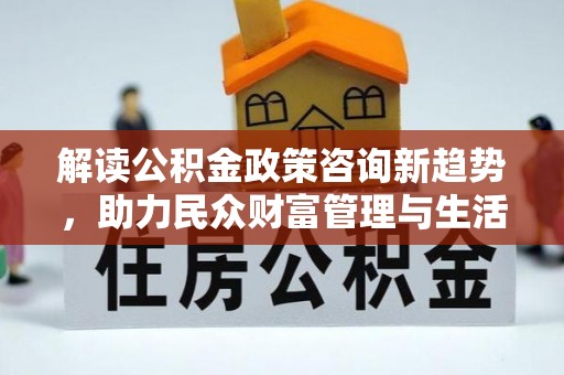 潮阳解读公积金政策咨询新趋势，助力民众财富管理与生活规划