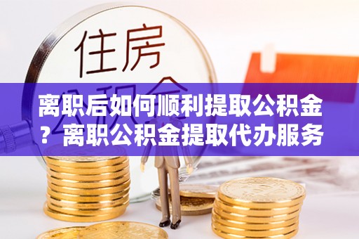 潮阳离职后如何顺利提取公积金？离职公积金提取代办服务指南