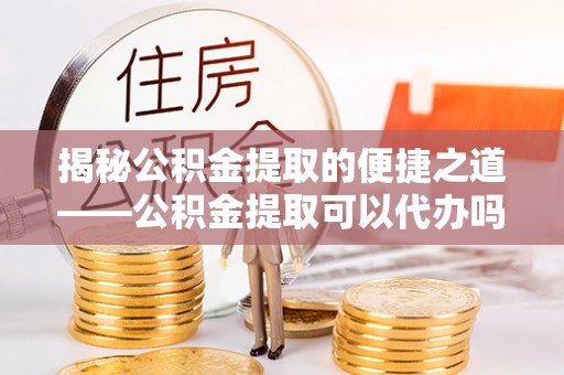 潮阳揭秘公积金提取的便捷之道——公积金提取可以代办吗？