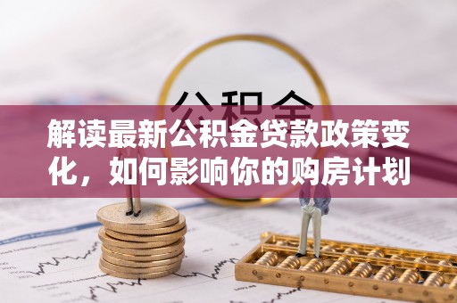 潮阳解读最新公积金贷款政策变化，如何影响你的购房计划？