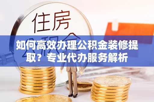 潮阳如何高效办理公积金装修提取？专业代办服务解析