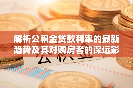 潮阳解析公积金贷款利率的最新趋势及其对购房者的深远影响