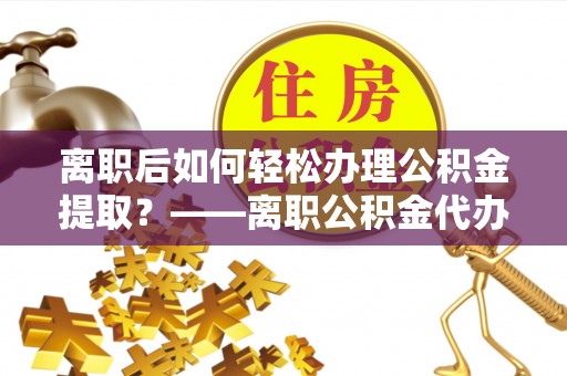 潮阳离职后如何轻松办理公积金提取？——离职公积金代办提取服务详解