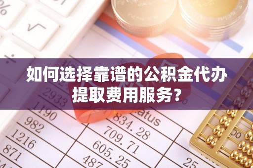 潮阳如何选择靠谱的公积金代办提取费用服务？