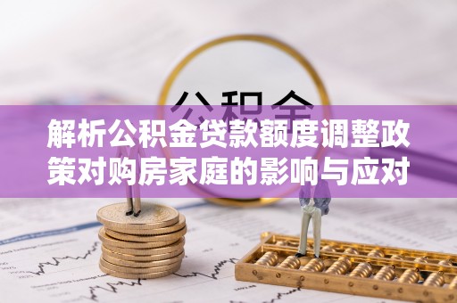 潮阳解析公积金贷款额度调整政策对购房家庭的影响与应对策略