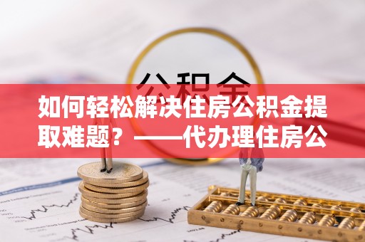 潮阳如何轻松解决住房公积金提取难题？——代办理住房公积金提取服务解析