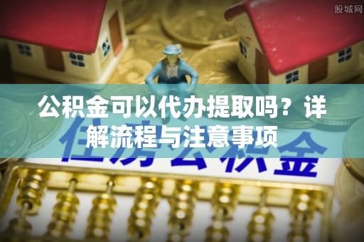 潮阳公积金可以代办提取吗？详解流程与注意事项