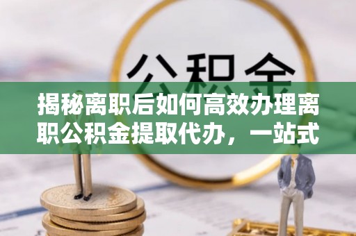 潮阳揭秘离职后如何高效办理离职公积金提取代办，一站式服务全解析