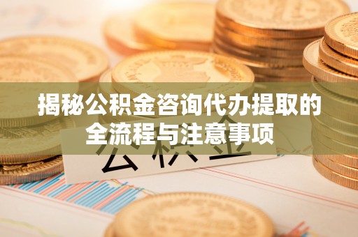 潮阳揭秘公积金咨询代办提取的全流程与注意事项