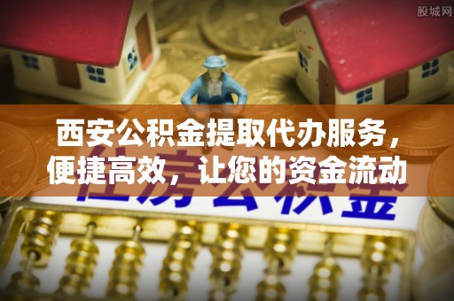 潮阳西安公积金提取代办服务，便捷高效，让您的资金流动无忧