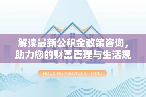 潮阳解读最新公积金政策咨询，助力您的财富管理与生活规划
