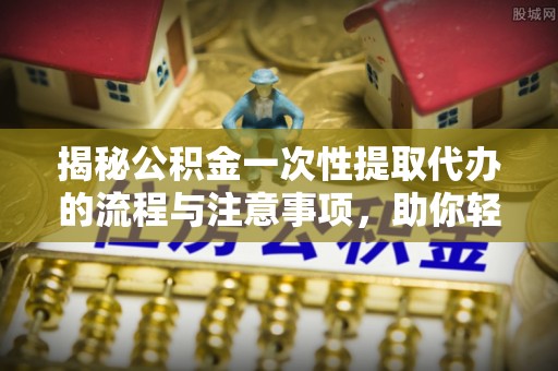 潮阳揭秘公积金一次性提取代办的流程与注意事项，助你轻松搞定财务规划