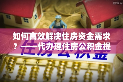 潮阳如何高效解决住房资金需求？——代办理住房公积金提取服务全解析