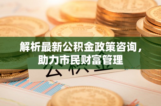 潮阳解析最新公积金政策咨询，助力市民财富管理