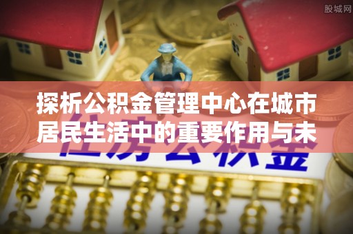 潮阳探析公积金管理中心在城市居民生活中的重要作用与未来发展趋势
