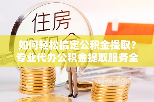 潮阳如何轻松搞定公积金提取？专业代办公积金提取服务全解析