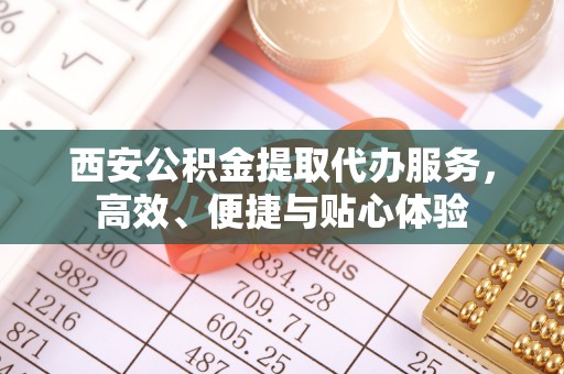 潮阳西安公积金提取代办服务，高效、便捷与贴心体验