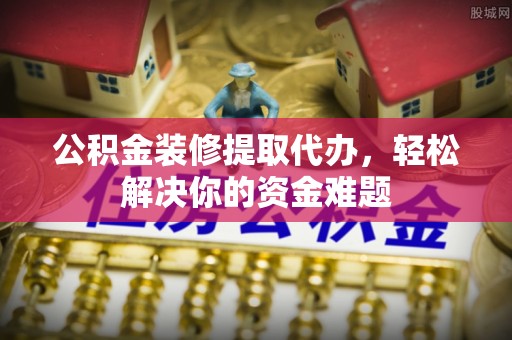 潮阳公积金装修提取代办，轻松解决你的资金难题
