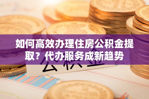 潮阳如何高效办理住房公积金提取？代办服务成新趋势