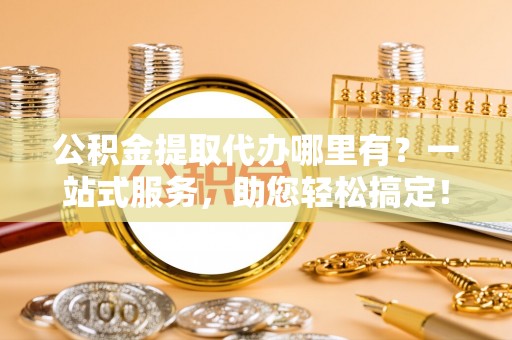 潮阳公积金提取代办哪里有？一站式服务，助您轻松搞定！