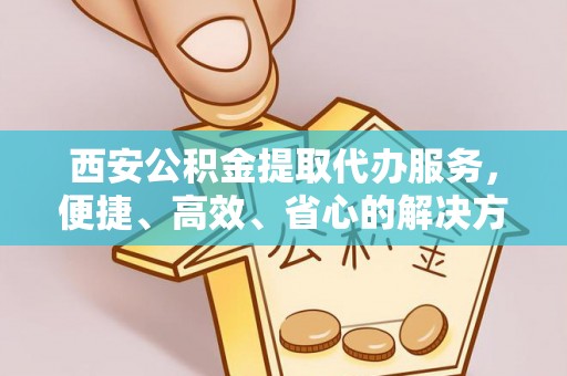潮阳西安公积金提取代办服务，便捷、高效、省心的解决方案