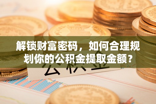 潮阳解锁财富密码，如何合理规划你的公积金提取金额？