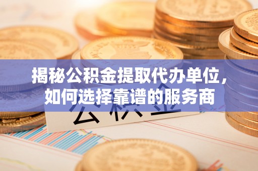 潮阳揭秘公积金提取代办单位，如何选择靠谱的服务商