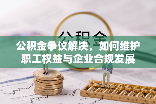 潮阳公积金争议解决，如何维护职工权益与企业合规发展