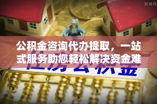 潮阳公积金咨询代办提取，一站式服务助您轻松解决资金难题