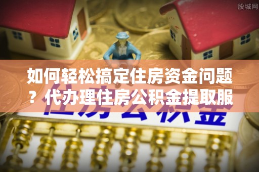潮阳如何轻松搞定住房资金问题？代办理住房公积金提取服务全解析