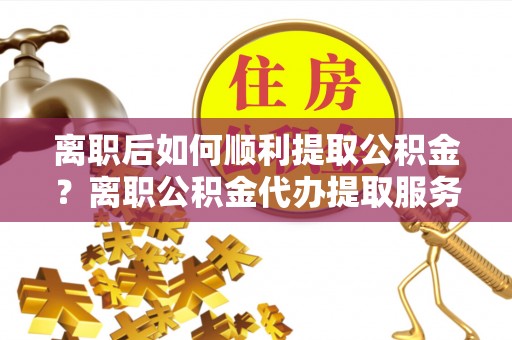 潮阳离职后如何顺利提取公积金？离职公积金代办提取服务助力无忧办理