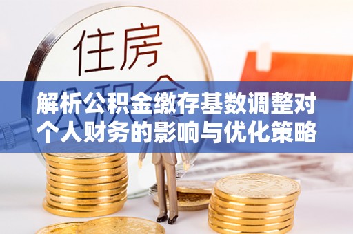 潮阳解析公积金缴存基数调整对个人财务的影响与优化策略
