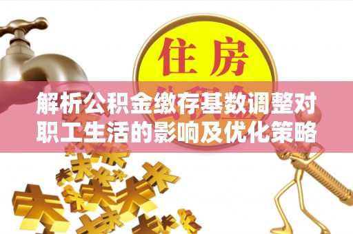 潮阳解析公积金缴存基数调整对职工生活的影响及优化策略