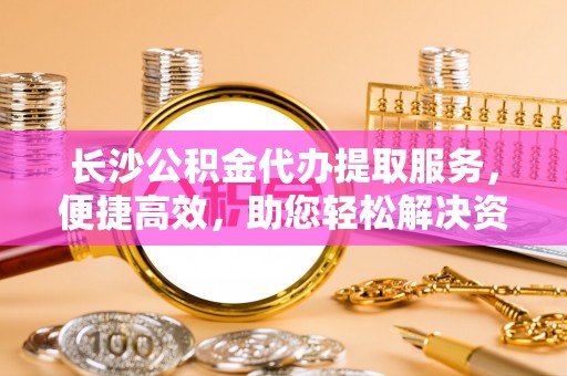 潮阳长沙公积金代办提取服务，便捷高效，助您轻松解决资金需求