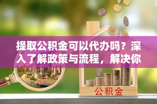 潮阳提取公积金可以代办吗？深入了解政策与流程，解决你的疑问