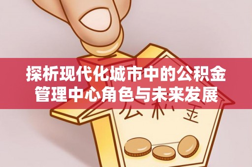 潮阳探析现代化城市中的公积金管理中心角色与未来发展