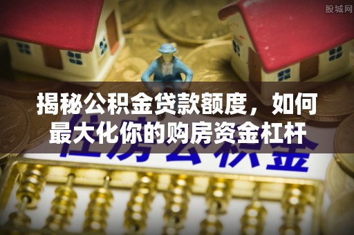 潮阳揭秘公积金贷款额度，如何最大化你的购房资金杠杆