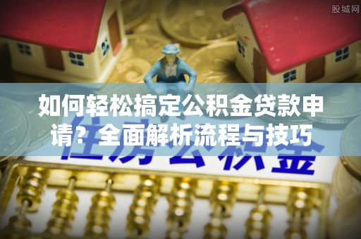 潮阳如何轻松搞定公积金贷款申请？全面解析流程与技巧
