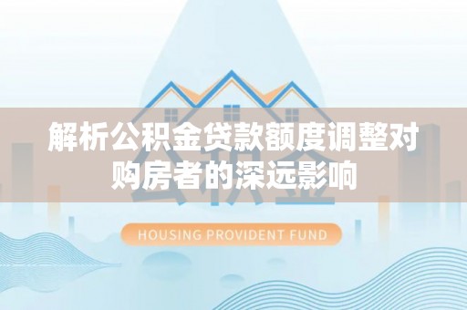 潮阳解析公积金贷款额度调整对购房者的深远影响