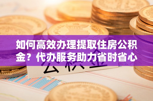 潮阳如何高效办理提取住房公积金？代办服务助力省时省心