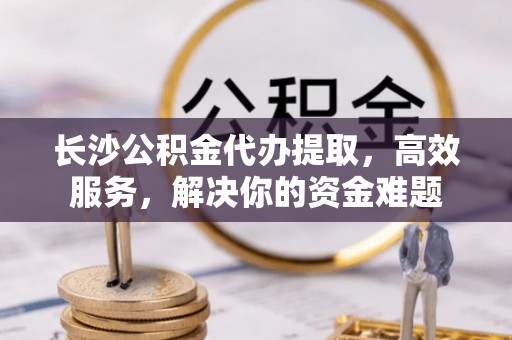 潮阳长沙公积金代办提取，高效服务，解决你的资金难题