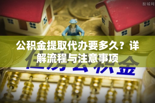 潮阳公积金提取代办要多久？详解流程与注意事项