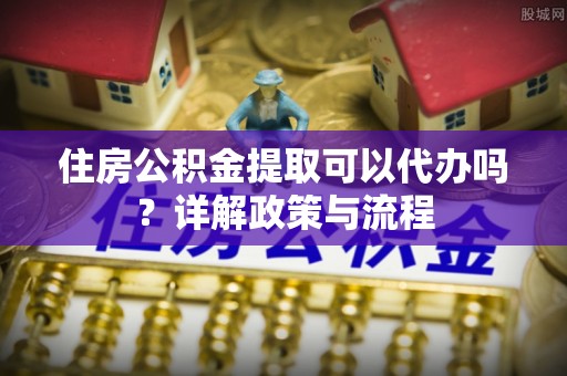 潮阳住房公积金提取可以代办吗？详解政策与流程